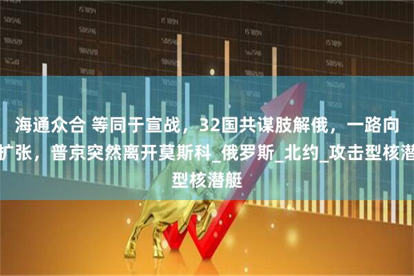 海通众合 等同于宣战，32国共谋肢解俄，一路向东扩张，普京突然离开莫斯科_俄罗斯_北约_攻击型核潜艇