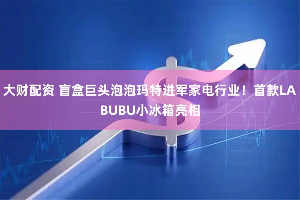 大财配资 盲盒巨头泡泡玛特进军家电行业！首款LABUBU小冰箱亮相