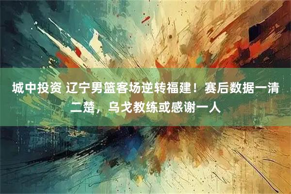 城中投资 辽宁男篮客场逆转福建！赛后数据一清二楚，乌戈教练或感谢一人