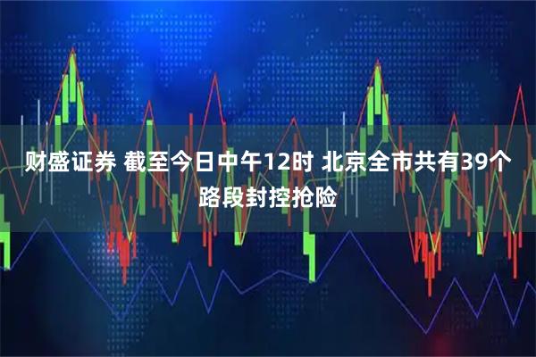 财盛证券 截至今日中午12时 北京全市共有39个路段封控抢险