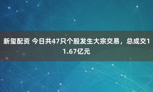 新玺配资 今日共47只个股发生大宗交易，总成交11.67亿元
