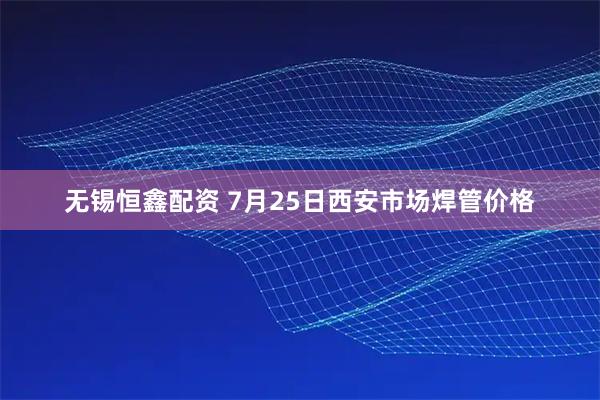 无锡恒鑫配资 7月25日西安市场焊管价格