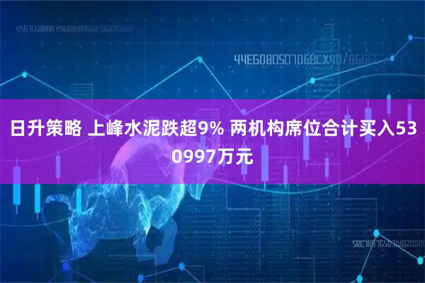 日升策略 上峰水泥跌超9% 两机构席位合计买入530997万元