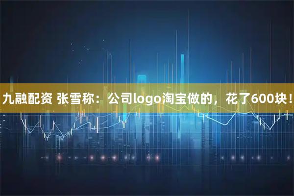九融配资 张雪称：公司logo淘宝做的，花了600块！