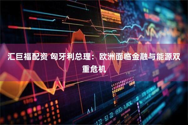 汇巨福配资 匈牙利总理：欧洲面临金融与能源双重危机