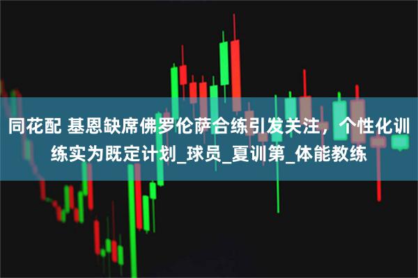 同花配 基恩缺席佛罗伦萨合练引发关注,个性化训练实为既定计划_球员_夏训第_体能教练